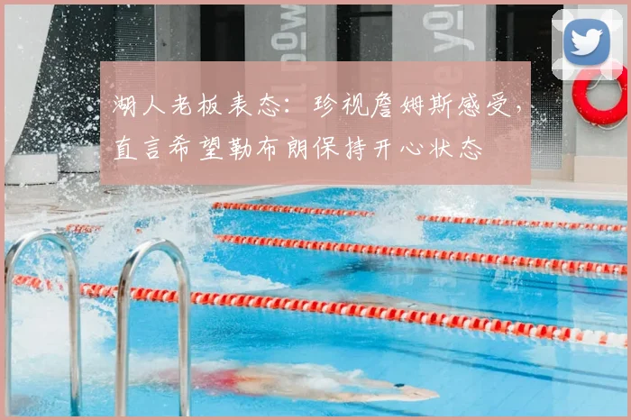 湖人老板表态：珍视詹姆斯感受，直言希望勒布朗保持开心状态