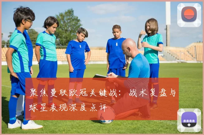 聚焦曼联欧冠关键战：战术复盘与球星表现深度点评