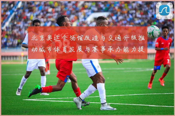 北京奥运会场馆改造与交通升级推动城市体育发展与赛事承办能力提升