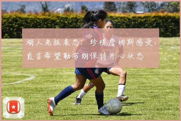 湖人老板表态：珍视詹姆斯感受，直言希望勒布朗保持开心状态